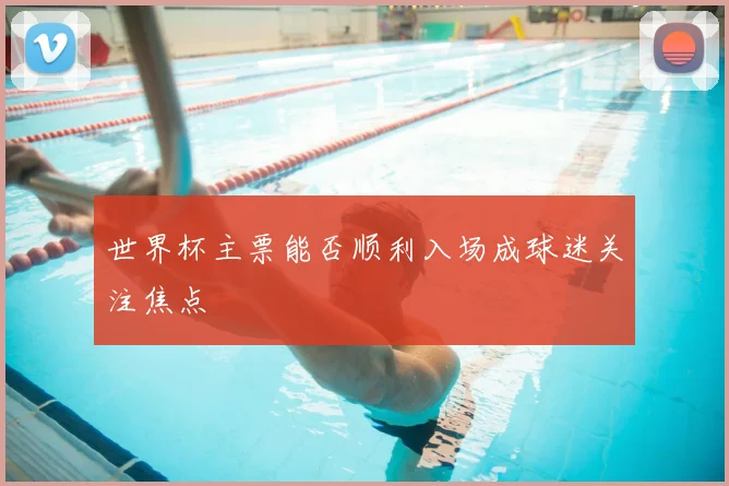 世界杯主票能否顺利入场成球迷关注焦点