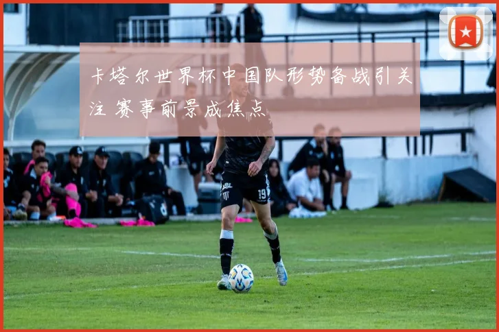 卡塔尔世界杯中国队形势备战引关注 赛事前景成焦点