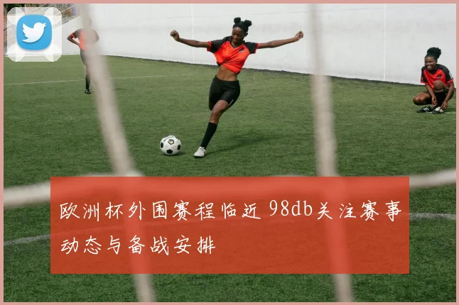 欧洲杯外围赛程临近 98db关注赛事动态与备战安排