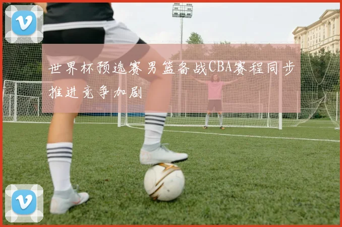 世界杯预选赛男篮备战CBA赛程同步推进竞争加剧